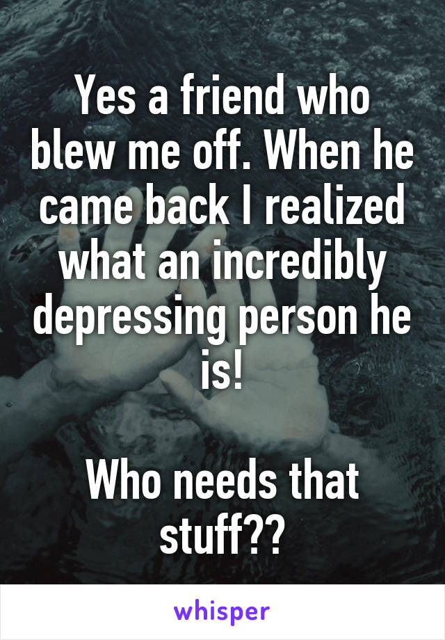 Yes a friend who blew me off. When he came back I realized what an incredibly depressing person he is!

Who needs that stuff??