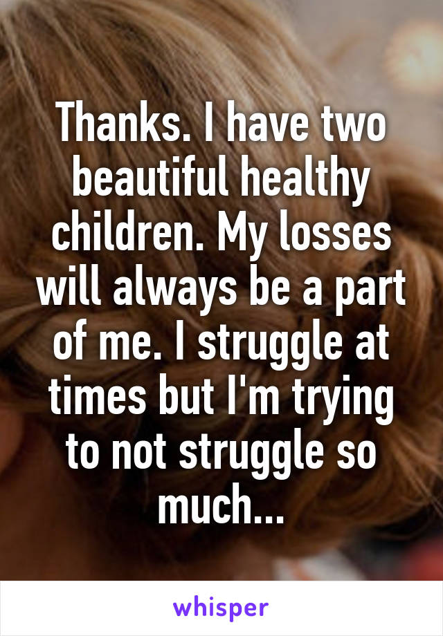 Thanks. I have two beautiful healthy children. My losses will always be a part of me. I struggle at times but I'm trying to not struggle so much...