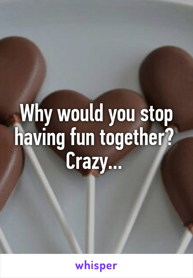 Why would you stop having fun together? 
Crazy... 