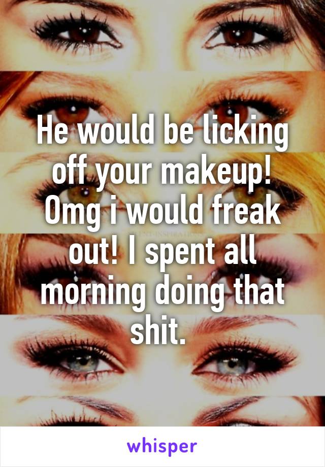 He would be licking off your makeup! Omg i would freak out! I spent all morning doing that shit. 