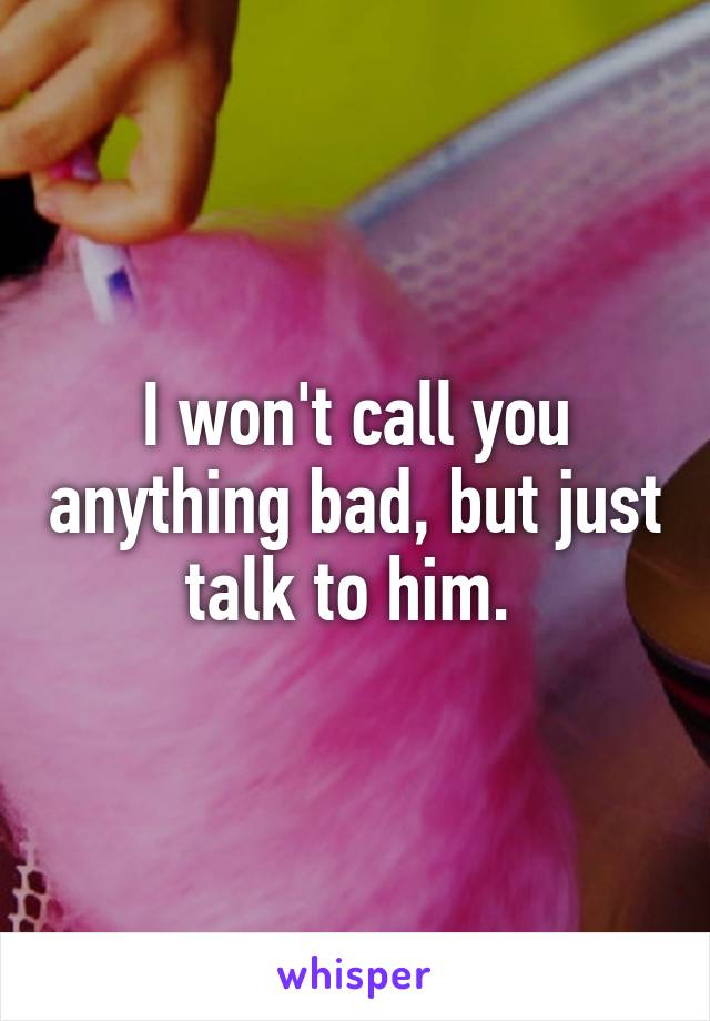 I won't call you anything bad, but just talk to him. 