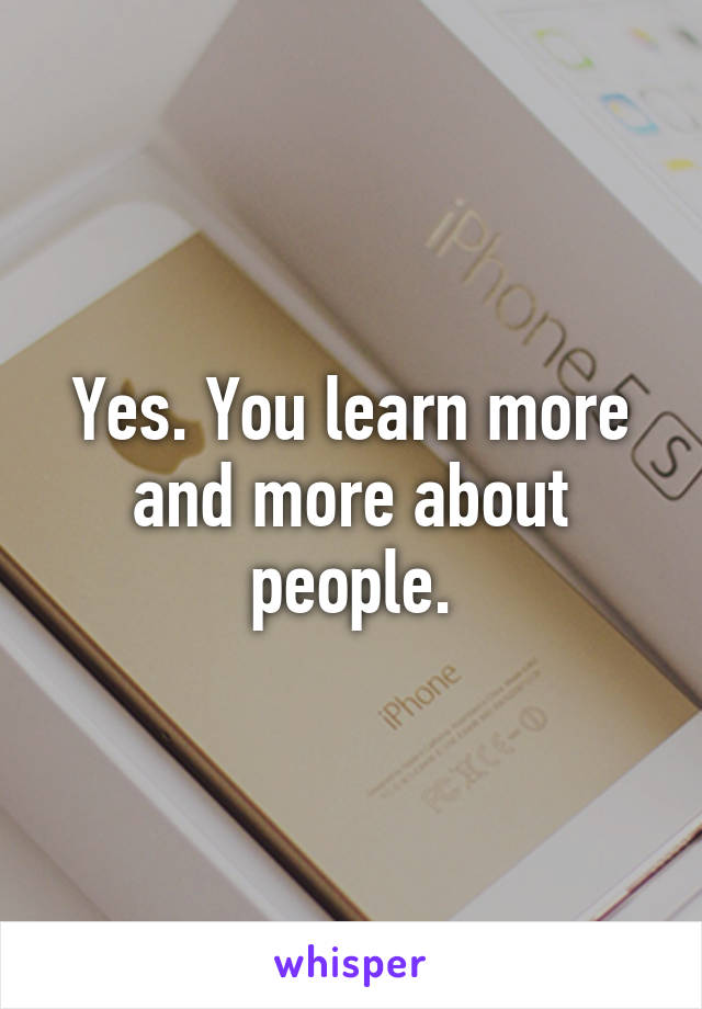 Yes. You learn more and more about people.