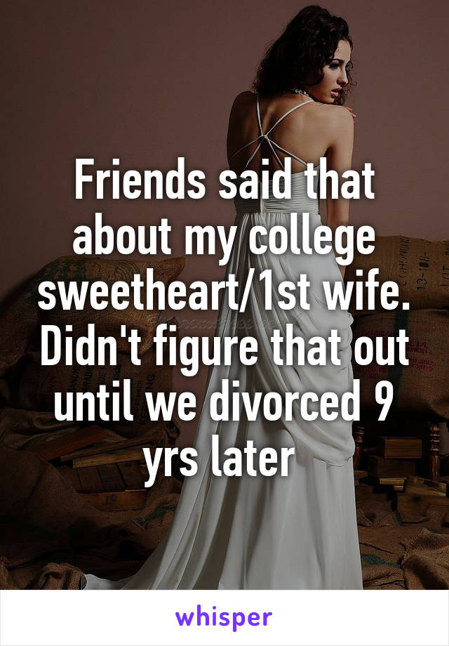 Friends said that about my college sweetheart/1st wife. Didn't figure that out until we divorced 9 yrs later 