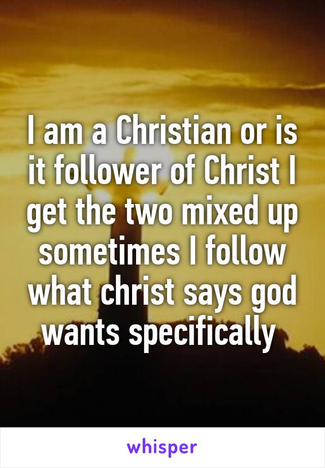 I am a Christian or is it follower of Christ I get the two mixed up sometimes I follow what christ says god wants specifically 