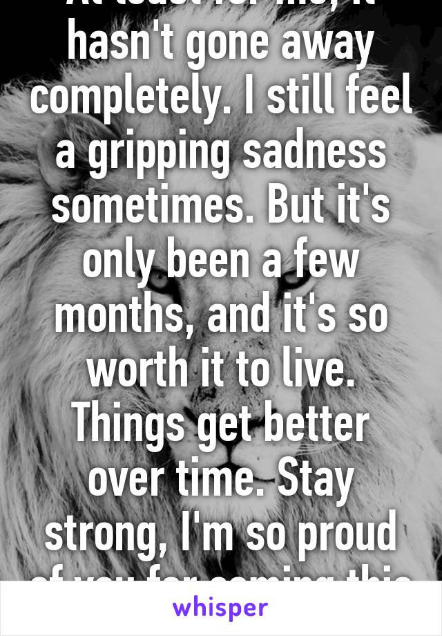 At least for me, it hasn't gone away completely. I still feel a gripping sadness sometimes. But it's only been a few months, and it's so worth it to live. Things get better over time. Stay strong, I'm so proud of you for coming this far