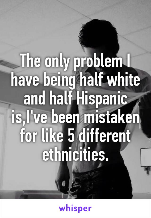 The only problem I have being half white and half Hispanic is,I've been mistaken for like 5 different ethnicities.