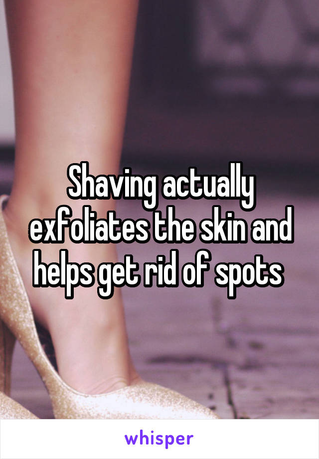 Shaving actually exfoliates the skin and helps get rid of spots 