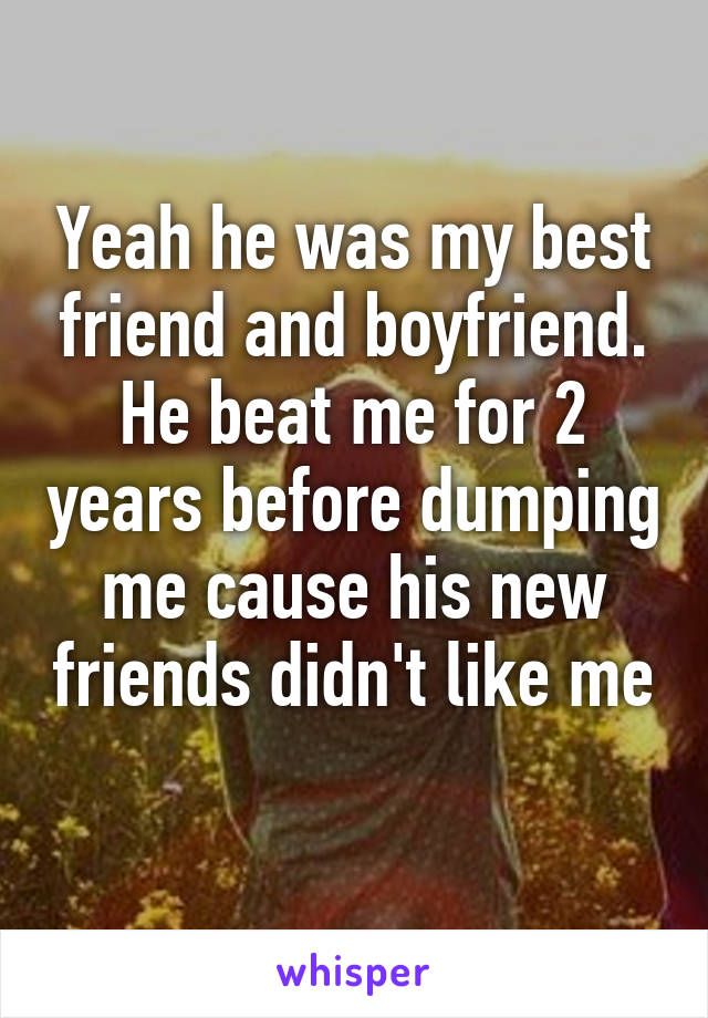 Yeah he was my best friend and boyfriend. He beat me for 2 years before dumping me cause his new friends didn't like me 