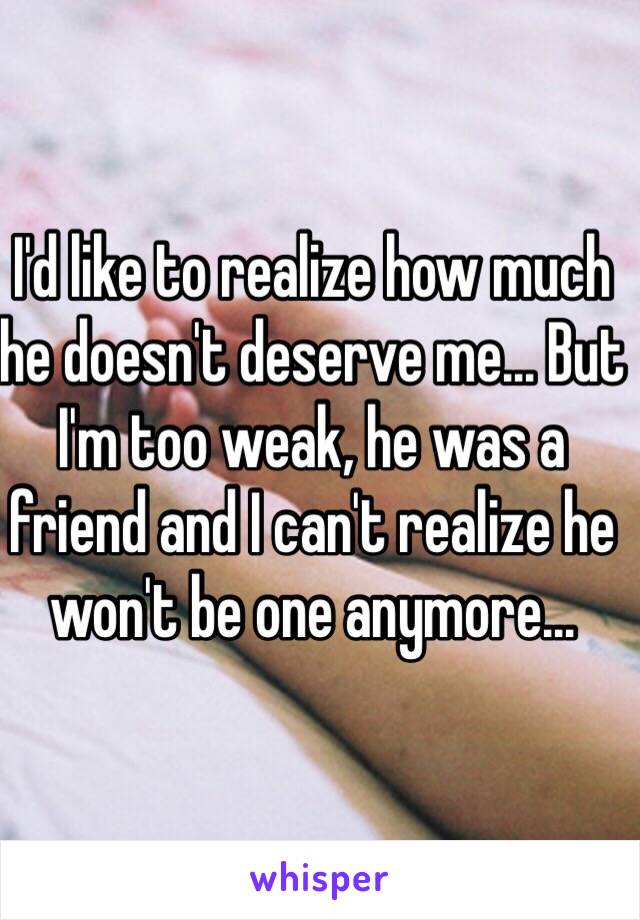 I'd like to realize how much he doesn't deserve me... But I'm too weak, he was a friend and I can't realize he won't be one anymore...