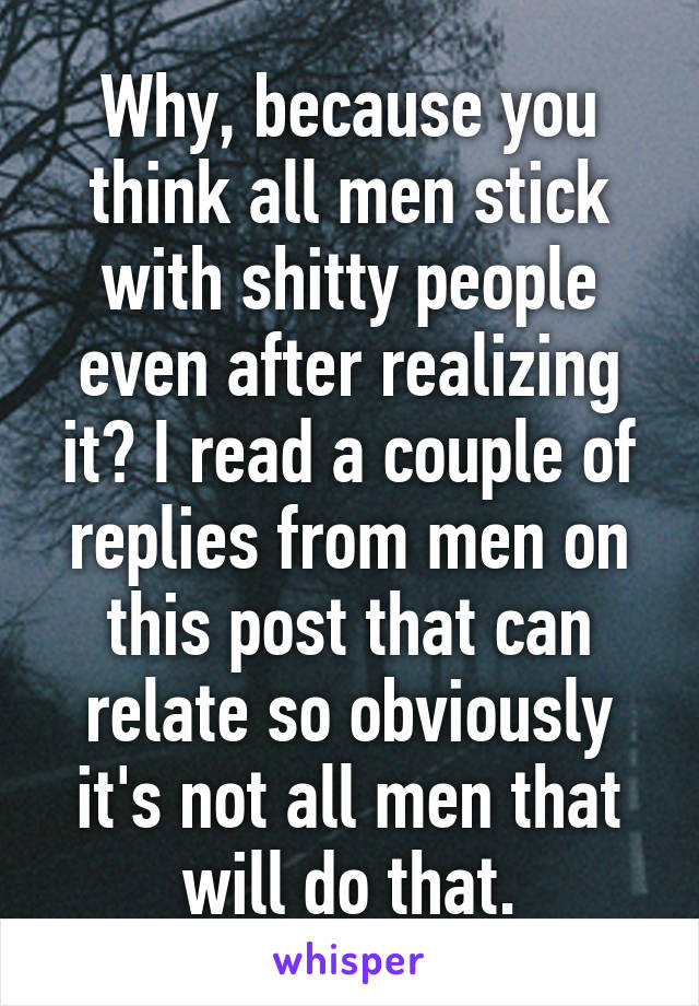 Why, because you think all men stick with shitty people even after realizing it? I read a couple of replies from men on this post that can relate so obviously it's not all men that will do that.