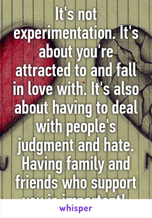 It's not experimentation. It's about you're attracted to and fall in love with. It's also about having to deal with people's judgment and hate. Having family and friends who support you is important! 