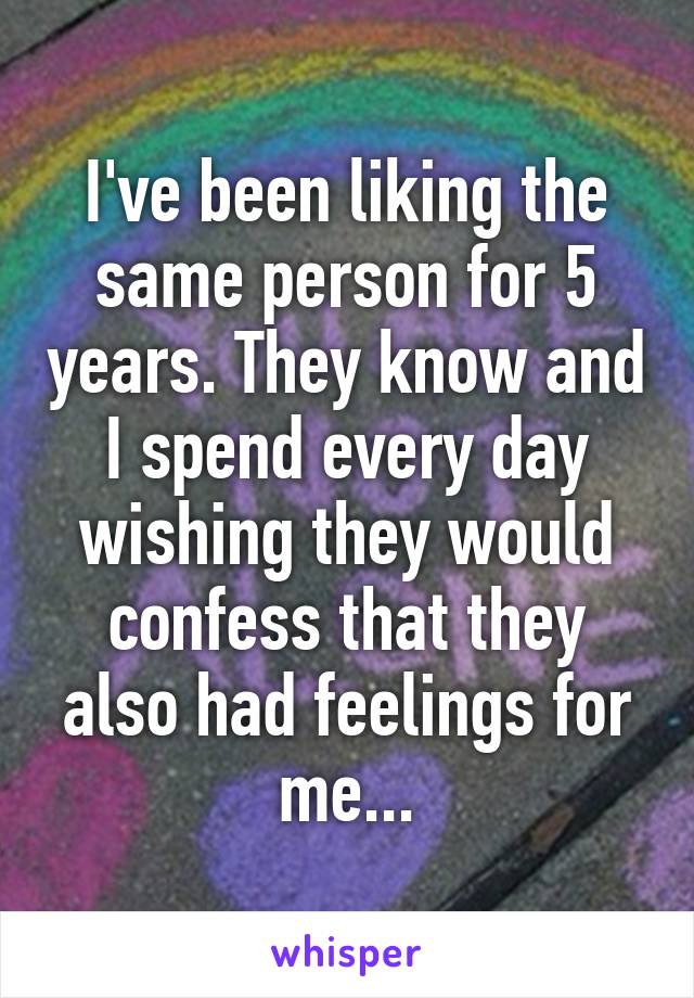 I've been liking the same person for 5 years. They know and I spend every day wishing they would confess that they also had feelings for me...