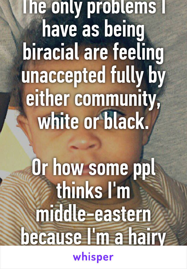 The only problems I have as being biracial are feeling unaccepted fully by either community, white or black.

Or how some ppl thinks I'm middle-eastern because I'm a hairy light skin dude