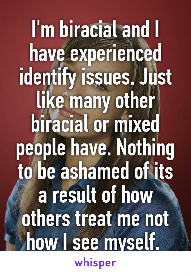 I'm biracial and I have experienced identify issues. Just like many other biracial or mixed people have. Nothing to be ashamed of its a result of how others treat me not how I see myself. 