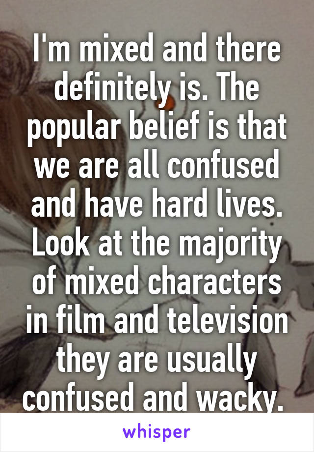 I'm mixed and there definitely is. The popular belief is that we are all confused and have hard lives. Look at the majority of mixed characters in film and television they are usually confused and wacky. 