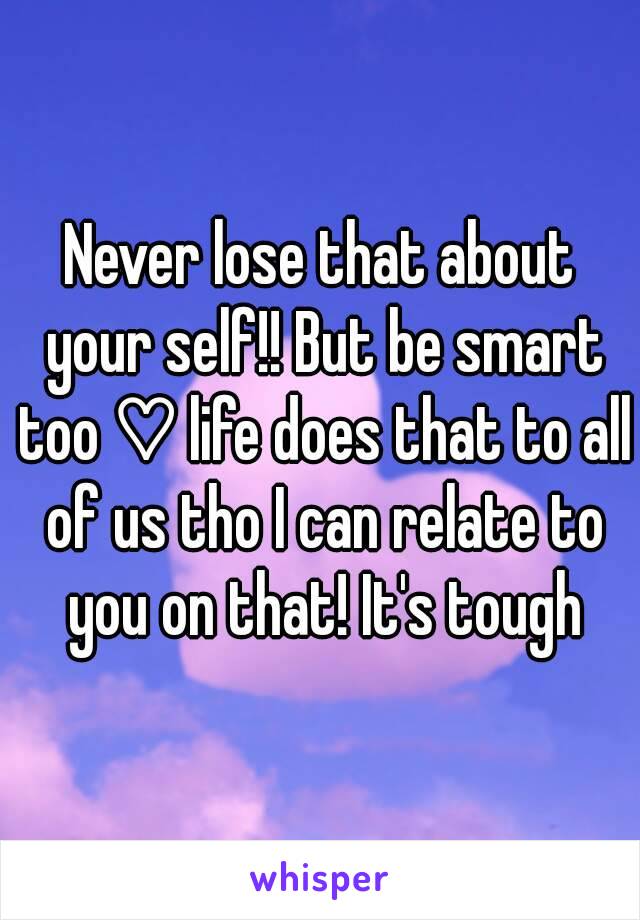 Never lose that about your self!! But be smart too ♡ life does that to all of us tho I can relate to you on that! It's tough