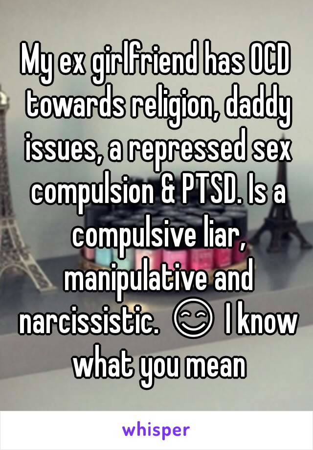 My ex girlfriend has OCD towards religion, daddy issues, a repressed sex compulsion & PTSD. Is a compulsive liar, manipulative and narcissistic. 😊 I know what you mean