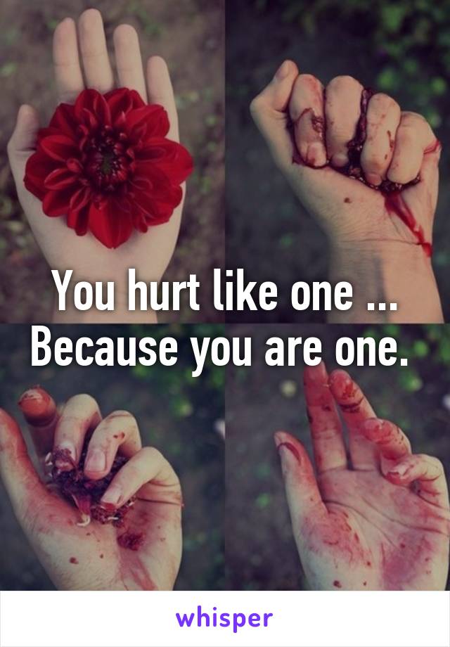 You hurt like one ... Because you are one. 