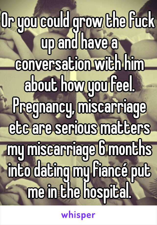 Or you could grow the fuck up and have a conversation with him about how you feel. Pregnancy, miscarriage etc are serious matters my miscarriage 6 months into dating my fiancé put me in the hospital.