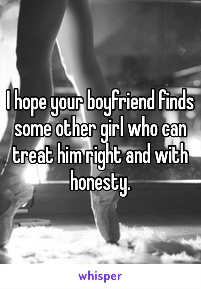 I hope your boyfriend finds some other girl who can treat him right and with honesty. 