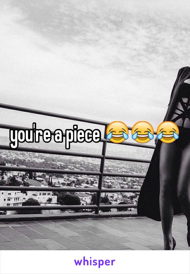 you're a piece 😂😂😂