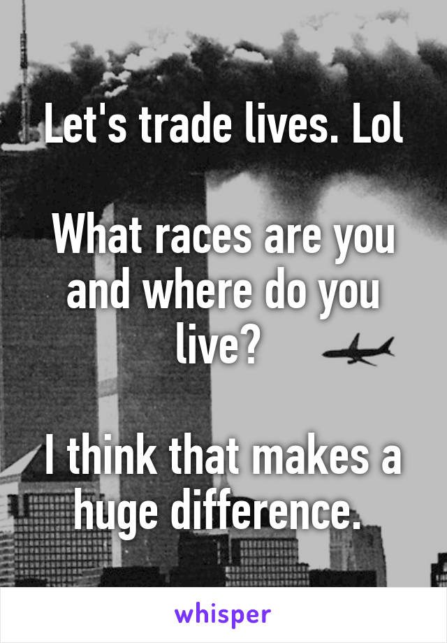 Let's trade lives. Lol

What races are you and where do you live? 

I think that makes a huge difference. 