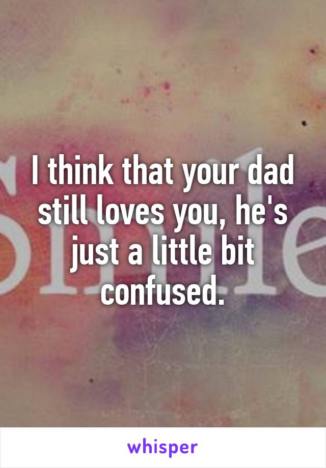 I think that your dad still loves you, he's just a little bit confused.