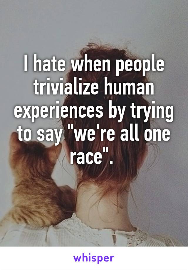 I hate when people trivialize human experiences by trying to say "we're all one race". 

