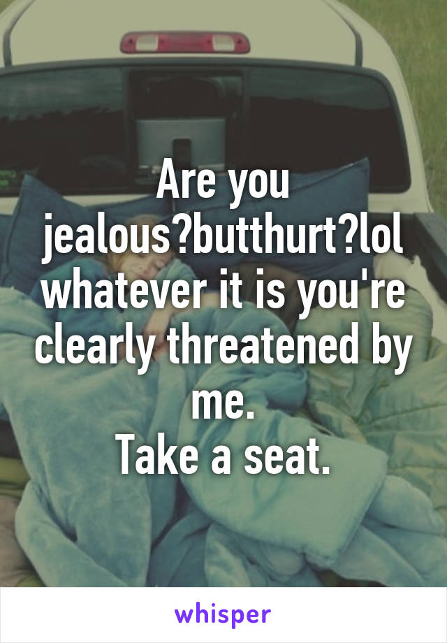 Are you jealous?butthurt?lol whatever it is you're clearly threatened by me.
Take a seat.