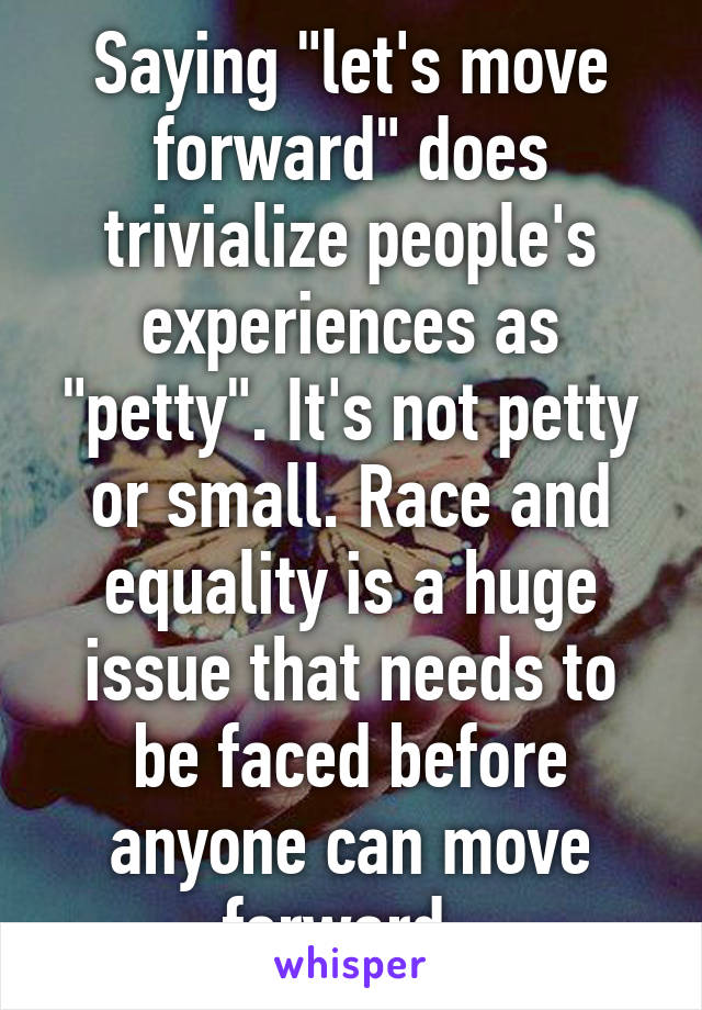 Saying "let's move forward" does trivialize people's experiences as "petty". It's not petty or small. Race and equality is a huge issue that needs to be faced before anyone can move forward. 