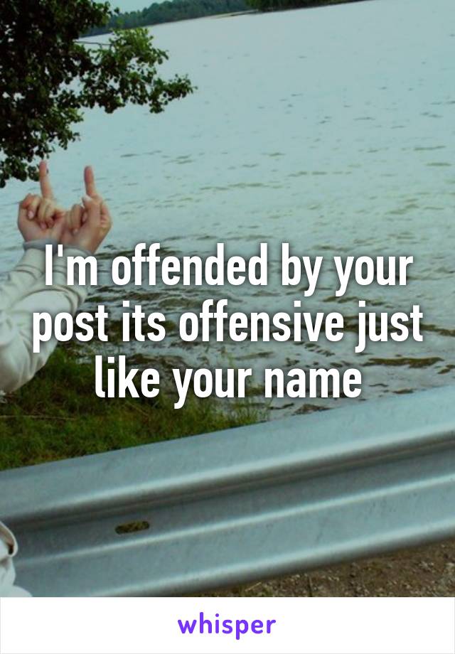 I'm offended by your post its offensive just like your name