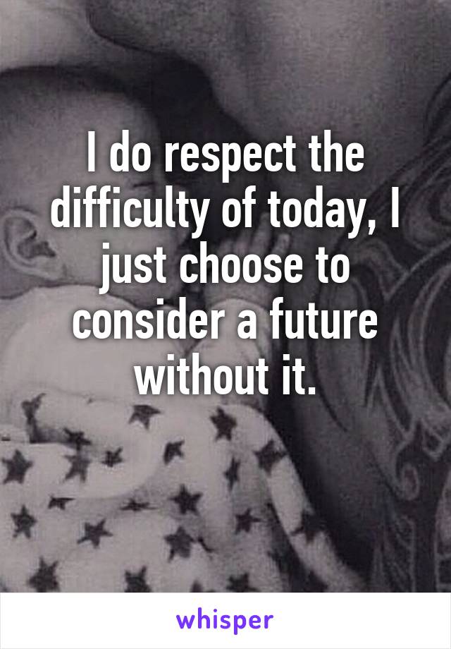 I do respect the difficulty of today, I just choose to consider a future without it.

