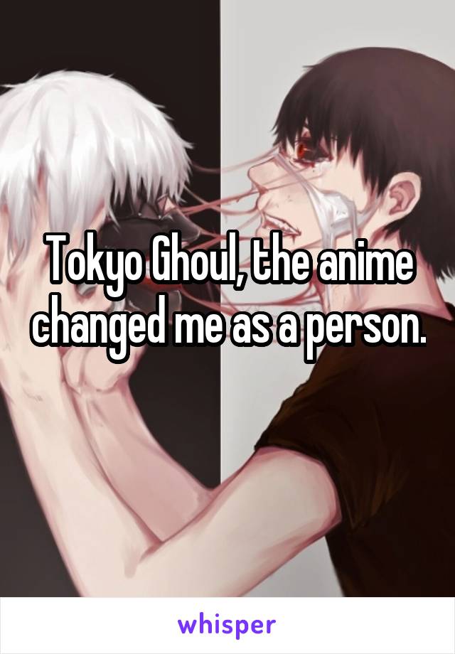 Tokyo Ghoul, the anime changed me as a person. 