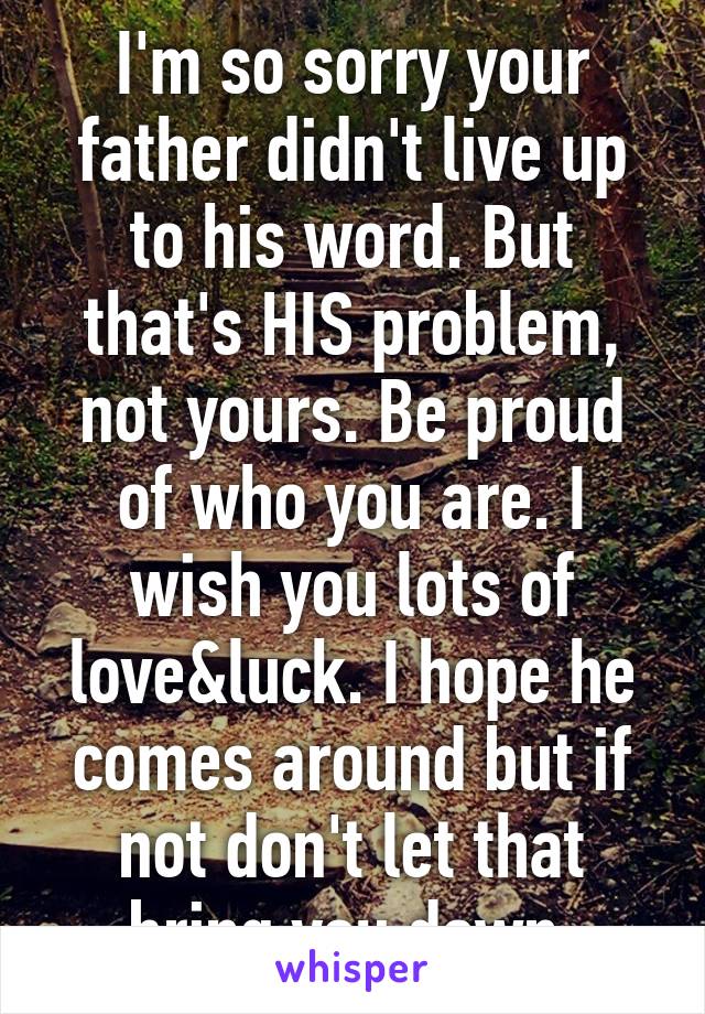 I'm so sorry your father didn't live up to his word. But that's HIS problem, not yours. Be proud of who you are. I wish you lots of love&luck. I hope he comes around but if not don't let that bring you down 