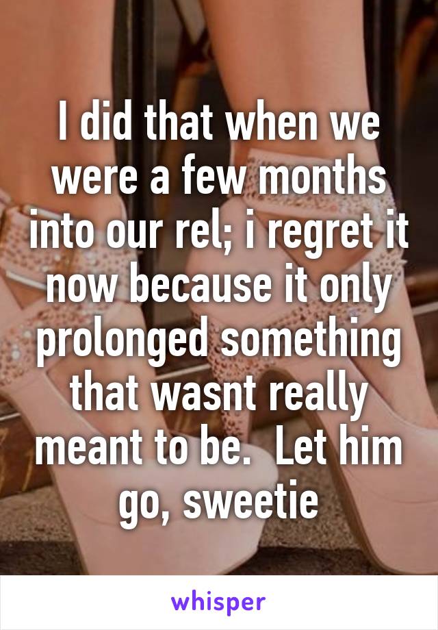 I did that when we were a few months into our rel; i regret it now because it only prolonged something that wasnt really meant to be.  Let him go, sweetie