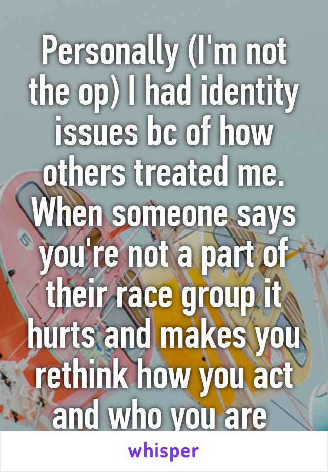Personally (I'm not the op) I had identity issues bc of how others treated me. When someone says you're not a part of their race group it hurts and makes you rethink how you act and who you are 