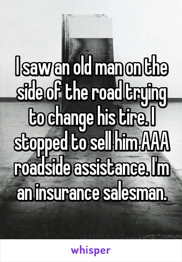 I saw an old man on the side of the road trying to change his tire. I stopped to sell him AAA roadside assistance. I'm an insurance salesman.