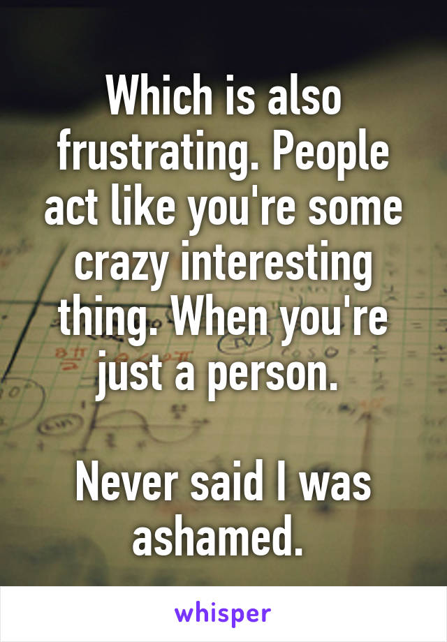 Which is also frustrating. People act like you're some crazy interesting thing. When you're just a person. 

Never said I was ashamed. 
