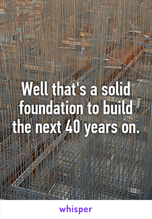 Well that's a solid foundation to build the next 40 years on.