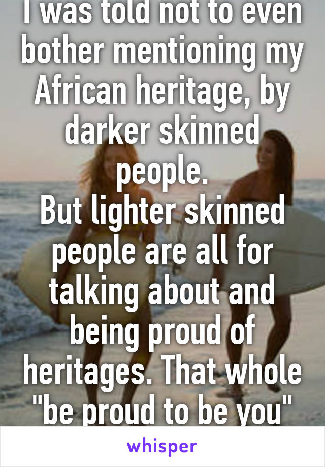 I was told not to even bother mentioning my African heritage, by darker skinned people.
But lighter skinned people are all for talking about and being proud of heritages. That whole "be proud to be you" thing :) 