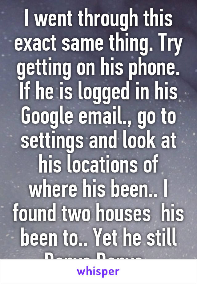I went through this exact same thing. Try getting on his phone. If he is logged in his Google email., go to settings and look at his locations of where his been.. I found two houses  his been to.. Yet he still Denys Denys. 