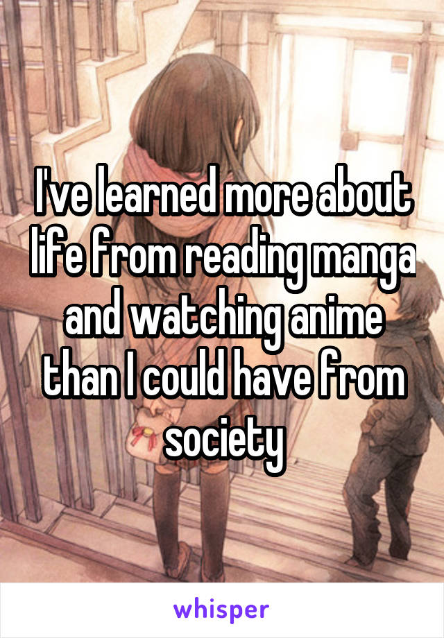 I've learned more about life from reading manga and watching anime than I could have from society