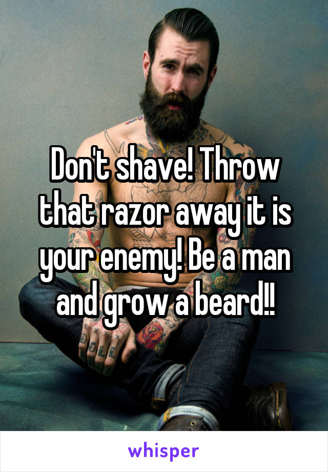 Don't shave! Throw that razor away it is your enemy! Be a man and grow a beard!!