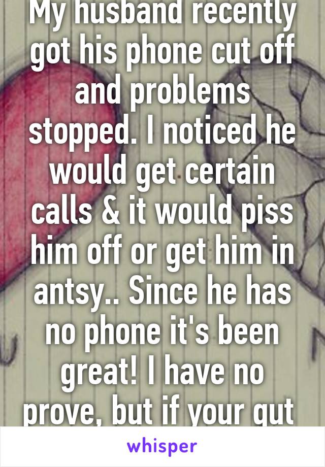 My husband recently got his phone cut off and problems stopped. I noticed he would get certain calls & it would piss him off or get him in antsy.. Since he has no phone it's been great! I have no prove, but if your gut  tells you; trust it. 