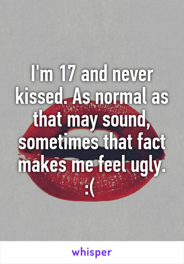 I'm 17 and never kissed. As normal as that may sound, sometimes that fact makes me feel ugly. :( 