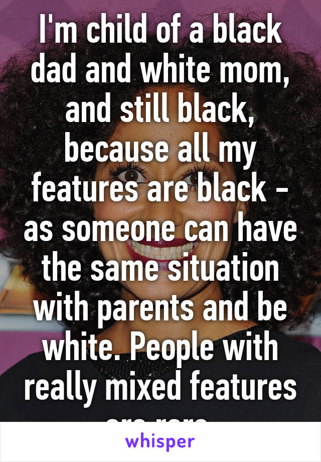 I'm child of a black dad and white mom, and still black, because all my features are black - as someone can have the same situation with parents and be white. People with really mixed features are rare.