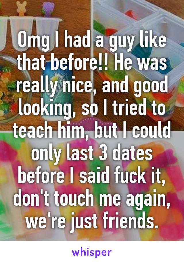 Omg I had a guy like that before!! He was really nice, and good looking, so I tried to teach him, but I could only last 3 dates before I said fuck it, don't touch me again, we're just friends.