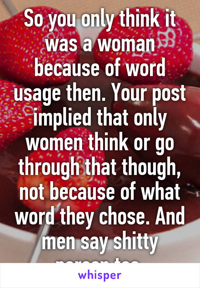 So you only think it was a woman because of word usage then. Your post implied that only women think or go through that though, not because of what word they chose. And men say shitty person too.