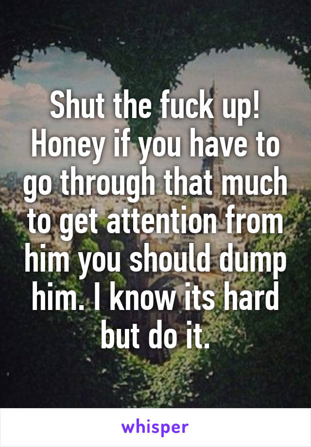 Shut the fuck up!
Honey if you have to go through that much to get attention from him you should dump him. I know its hard but do it.