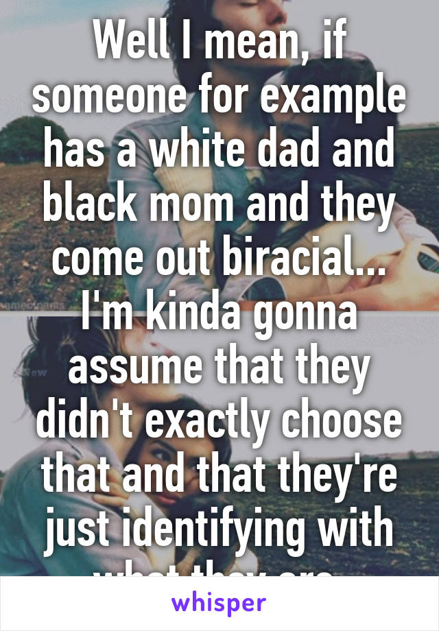 Well I mean, if someone for example has a white dad and black mom and they come out biracial... I'm kinda gonna assume that they didn't exactly choose that and that they're just identifying with what they are.